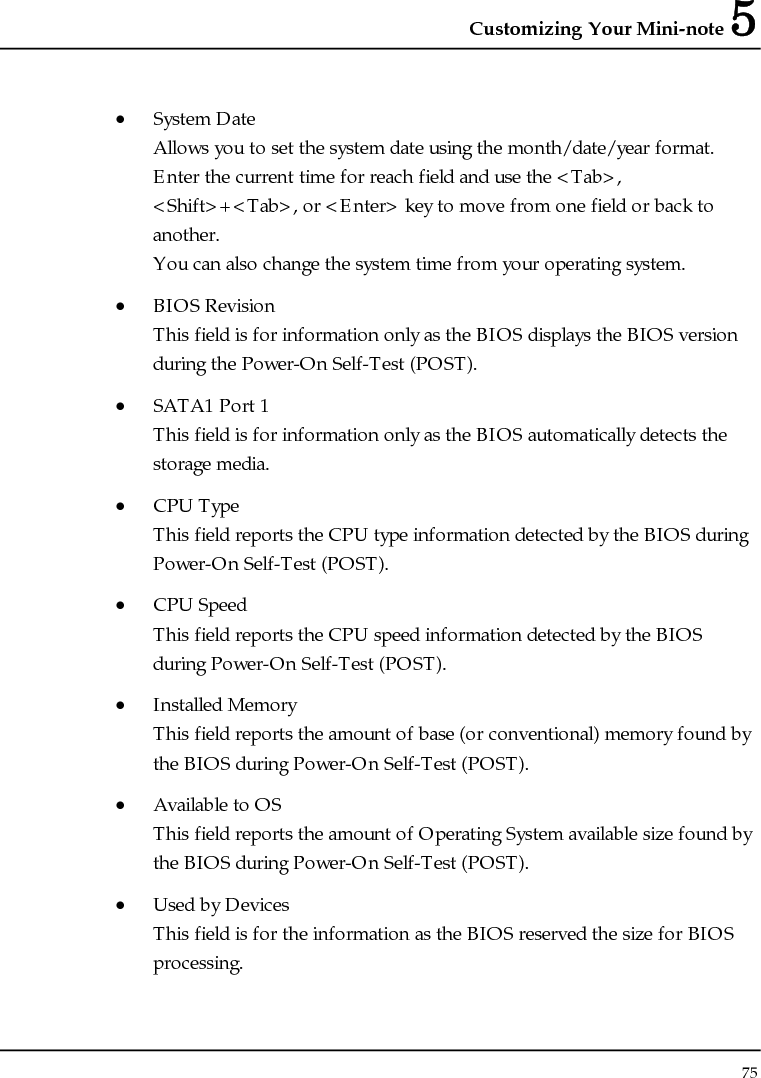 Customizing Your Mini-note 5 75  • System Date Allows you to set the system date using the month/date/year format.  Enter the current time for reach field and use the &lt;Tab&gt;, &lt;Shift&gt;+&lt;Tab&gt;, or &lt;Enter&gt; key to move from one field or back to another. You can also change the system time from your operating system. • BIOS Revision This field is for information only as the BIOS displays the BIOS version during the Power-On Self-Test (POST). • SATA1 Port 1  This field is for information only as the BIOS automatically detects the storage media. • CPU Type This field reports the CPU type information detected by the BIOS during Power-On Self-Test (POST). • CPU Speed This field reports the CPU speed information detected by the BIOS during Power-On Self-Test (POST). • Installed Memory This field reports the amount of base (or conventional) memory found by the BIOS during Power-On Self-Test (POST). • Available to OS This field reports the amount of Operating System available size found by the BIOS during Power-On Self-Test (POST). • Used by Devices This field is for the information as the BIOS reserved the size for BIOS processing. 