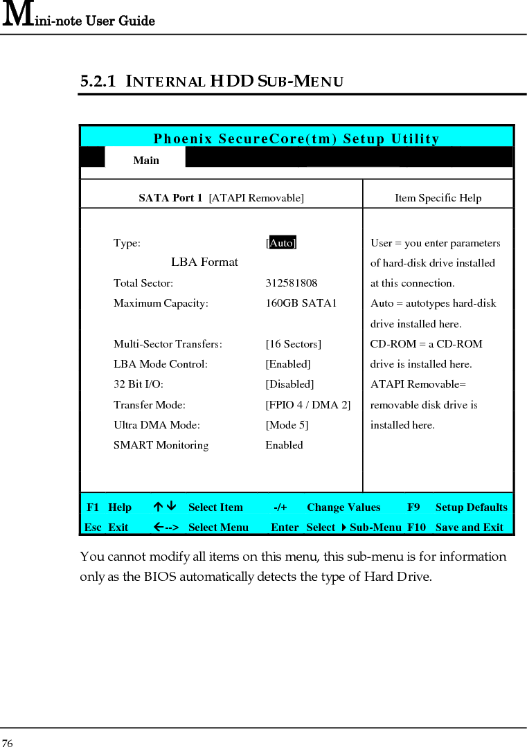 Mini-note User Guide 76  5.2.1 INTERNAL HDD SUB-MENU  Phoenix SecureCore(tm) Setup Utility  Main             SATA Port 1  [ATAPI Removable]  Item Specific Help        Type:  [Auto]  User = you enter parameters                LBA Format   of hard-disk drive installed   Total Sector:  312581808  at this connection.   Maximum Capacity:  160GB SATA1  Auto = autotypes hard-disk       drive installed here.   Multi-Sector Transfers:  [16 Sectors]  CD-ROM = a CD-ROM    LBA Mode Control:  [Enabled]  drive is installed here.   32 Bit I/O:  [Disabled]  ATAPI Removable=   Transfer Mode:  [FPIO 4 / DMA 2] removable disk drive is    Ultra DMA Mode:  [Mode 5]  installed here.  SMART Monitoring  Enabled               F1  Help  Ç ÈSelect Item   -/+  Change Values  F9  Setup Defaults Esc  Exit  Å--&gt; Select Menu  Enter Select Sub-Menu F10 Save and Exit You cannot modify all items on this menu, this sub-menu is for information only as the BIOS automatically detects the type of Hard Drive. 