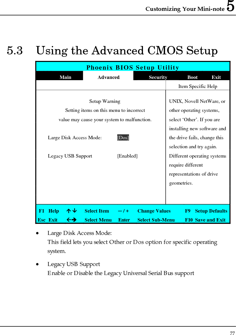 Customizing Your Mini-note 5 77  5.3  Using the Advanced CMOS Setup Phoenix BIOS Setup Utility  Main  Advanced  Security  Boot Exit    Item Specific Help   Setup Warning  UNIX, Novell NetWare, or   Setting items on this menu to incorrect  other operating systems,   value may cause your system to malfunction.  select ‘Other’. If you are       installing new software and   Large Disk Access Mode:  [Dos]  the drive fails, change this      selection and try again.  Legacy USB Support  [Enabled]  Different operating systems       require different       representations of drive    geometries.         F1  Help  Ç È Select Item  ─ / +  Change Values  F9  Setup Defaults Esc  Exit  ÅÎ Select Menu  Enter  Select Sub-Menu  F10 Save and Exit • Large Disk Access Mode: This field lets you select Other or Dos option for specific operating system. • Legacy USB Support Enable or Disable the Legacy Universal Serial Bus support 