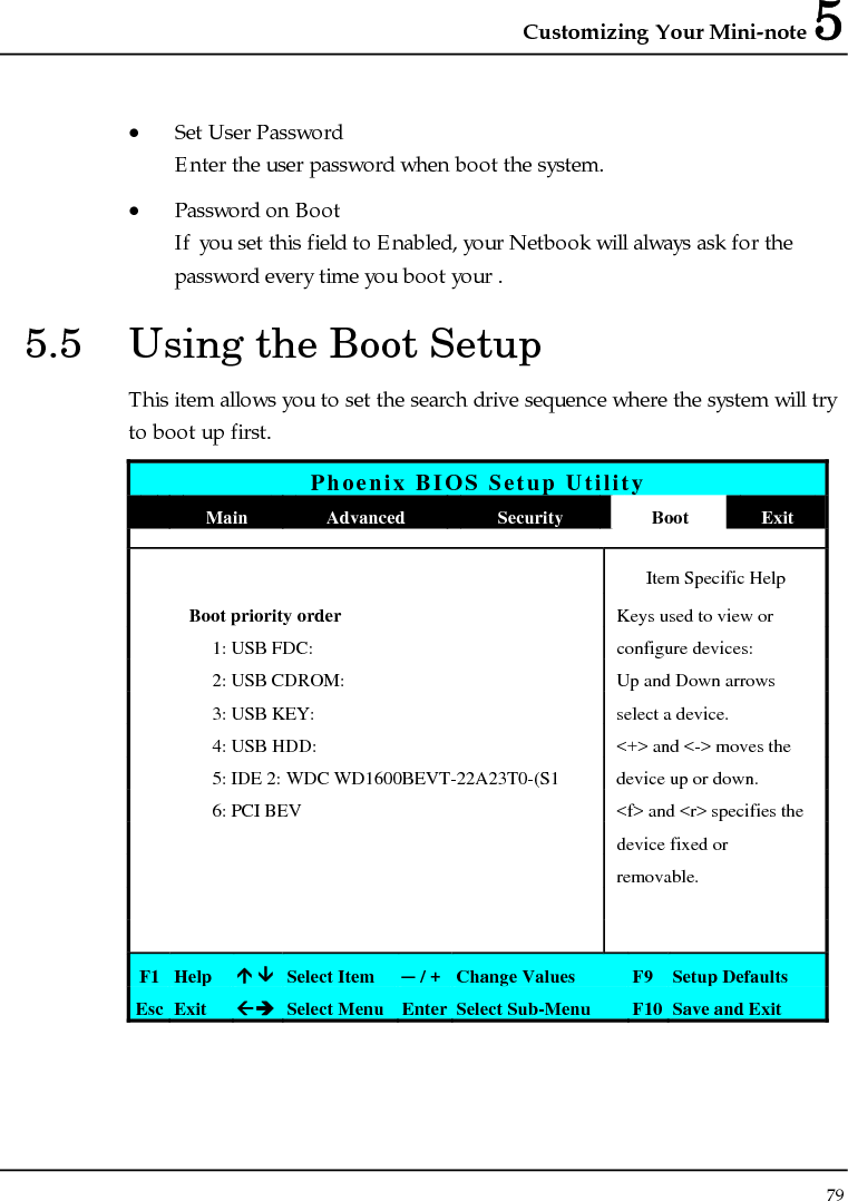 Customizing Your Mini-note 5 79  • Set User Password Enter the user password when boot the system.  • Password on Boot If you set this field to Enabled, your Netbook will always ask for the password every time you boot your . 5.5  Using the Boot Setup This item allows you to set the search drive sequence where the system will try to boot up first.  Phoenix BIOS Setup Utility  Main  Advanced  Security  Boot  Exit   Item Specific Help  Boot priority order Keys used to view or   1: USB FDC:  configure devices:   2: USB CDROM:  Up and Down arrows   3: USB KEY:  select a device.   4: USB HDD:   &lt;+&gt; and &lt;-&gt; moves the   5: IDE 2: WDC WD1600BEVT-22A23T0-(S1  device up or down.   6: PCI BEV  &lt;f&gt; and &lt;r&gt; specifies the      device fixed or     removable.         F1  Help  Ç ÈSelect Item  ─ / + Change Values  F9 Setup Defaults Esc  Exit  ÅÎ Select Menu Enter Select Sub-Menu  F10 Save and Exit 