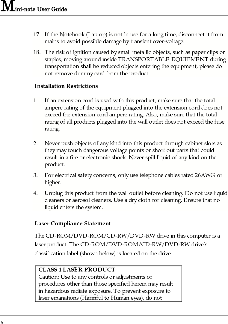 Mini-note User Guide 8  17. If the Notebook (Laptop) is not in use for a long time, disconnect it from mains to avoid possible damage by transient over-voltage. 18. The risk of ignition caused by small metallic objects, such as paper clips or staples, moving around inside TRANSPORTABLE EQUIPMENT during transportation shall be reduced objects entering the equipment, please do not remove dummy card from the product. Installation Restrictions 1. If an extension cord is used with this product, make sure that the total ampere rating of the equipment plugged into the extension cord does not exceed the extension cord ampere rating. Also, make sure that the total rating of all products plugged into the wall outlet does not exceed the fuse rating. 2. Never push objects of any kind into this product through cabinet slots as they may touch dangerous voltage points or short out parts that could result in a fire or electronic shock. Never spill liquid of any kind on the product. 3. For electrical safety concerns, only use telephone cables rated 26AWG or higher. 4. Unplug this product from the wall outlet before cleaning. Do not use liquid cleaners or aerosol cleaners. Use a dry cloth for cleaning. Ensure that no liquid enters the system. Laser Compliance Statement The CD-ROM/DVD-ROM/CD-RW/DVD-RW drive in this computer is a laser product. The CD-ROM/DVD-ROM/CD-RW/DVD-RW drive’s classification label (shown below) is located on the drive.   CLASS 1 LASER PRODUCT Caution: Use to any controls or adjustments or procedures other than those specified herein may result in hazardous radiate exposure. To prevent exposure to laser emanations (Harmful to Human eyes), do not 