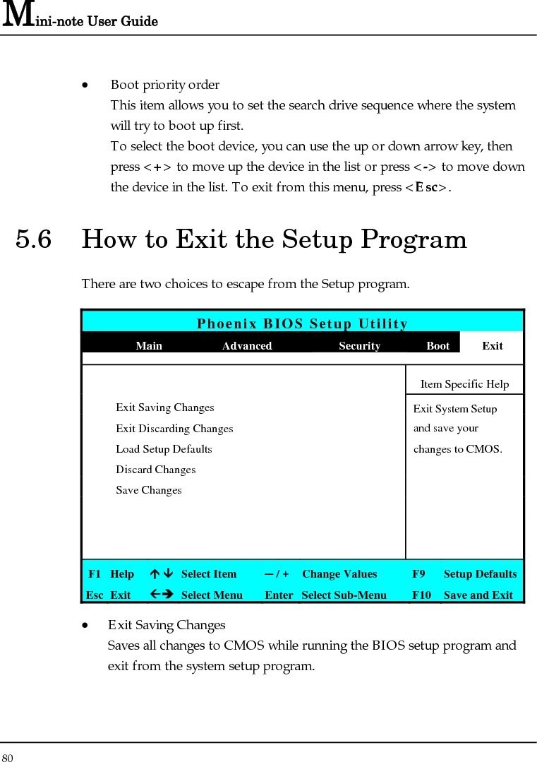 Mini-note User Guide 80  • Boot priority order This item allows you to set the search drive sequence where the system will try to boot up first. To select the boot device, you can use the up or down arrow key, then press &lt;+&gt; to move up the device in the list or press &lt;-&gt; to move down the device in the list. To exit from this menu, press &lt;Esc&gt;. 5.6  How to Exit the Setup Program There are two choices to escape from the Setup program.  Phoenix BIOS Setup Utility  Main  Advanced  Security  Boot Exit       Item Specific Help  Exit Saving Changes  Exit System Setup   Exit Discarding Changes    and save your    Load Setup Defaults    changes to CMOS.  Discard Changes      Save Changes                       F1  Help  Ç ÈSelect Item  ─ / + Change Values  F9  Setup Defaults Esc  Exit  ÅÎ Select Menu  Enter Select Sub-Menu  F10 Save and Exit • Exit Saving Changes Saves all changes to CMOS while running the BIOS setup program and exit from the system setup program. 