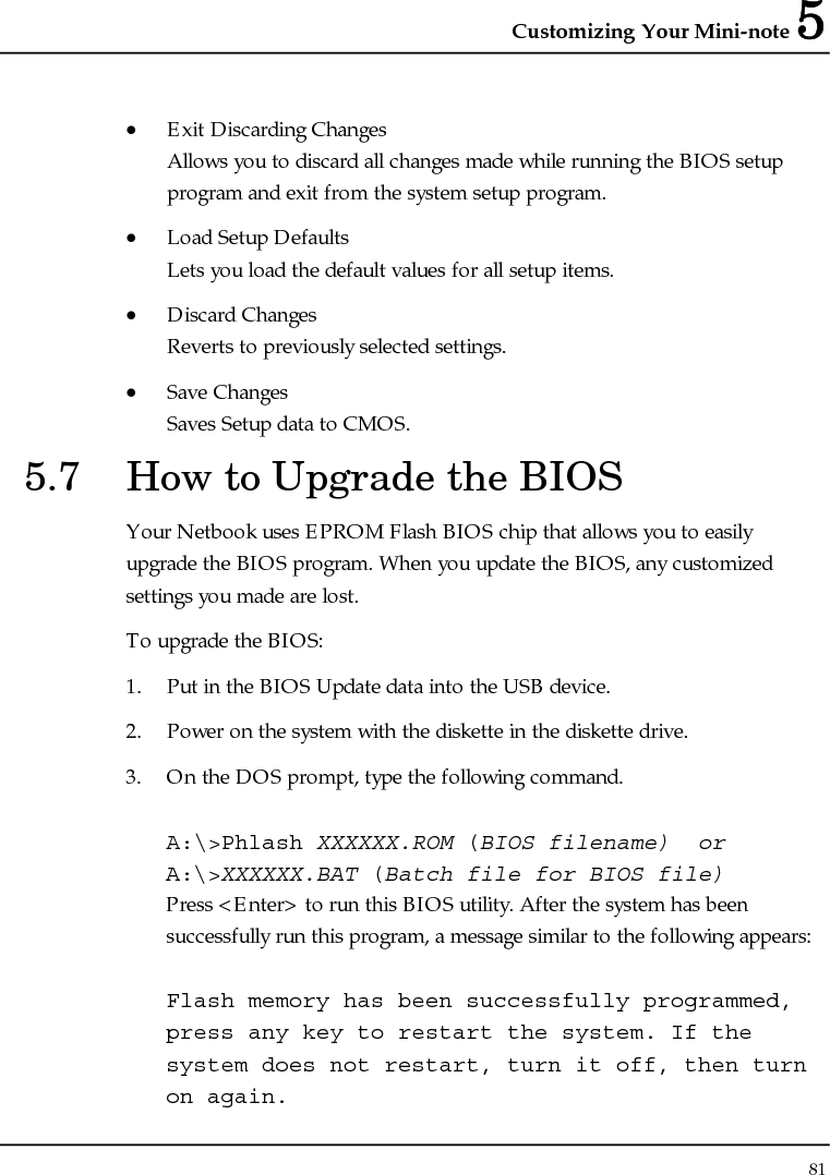 Customizing Your Mini-note 5 81  • Exit Discarding Changes Allows you to discard all changes made while running the BIOS setup program and exit from the system setup program. • Load Setup Defaults Lets you load the default values for all setup items. • Discard Changes Reverts to previously selected settings. • Save Changes Saves Setup data to CMOS. 5.7  How to Upgrade the BIOS Your Netbook uses EPROM Flash BIOS chip that allows you to easily upgrade the BIOS program. When you update the BIOS, any customized settings you made are lost. To upgrade the BIOS: 1. Put in the BIOS Update data into the USB device. 2. Power on the system with the diskette in the diskette drive. 3. On the DOS prompt, type the following command.  A:\&gt;Phlash XXXXXX.ROM (BIOS filename)  or A:\&gt;XXXXXX.BAT (Batch file for BIOS file) Press &lt;Enter&gt; to run this BIOS utility. After the system has been successfully run this program, a message similar to the following appears:  Flash memory has been successfully programmed, press any key to restart the system. If the system does not restart, turn it off, then turn on again. 