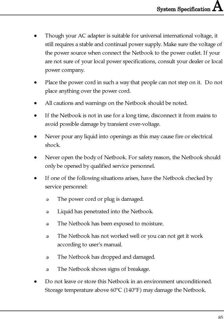 System Specification A  85  • Though your AC adapter is suitable for universal international voltage, it still requires a stable and continual power supply. Make sure the voltage of the power source when connect the Netbook to the power outlet. If your are not sure of your local power specifications, consult your dealer or local power company. • Place the power cord in such a way that people can not step on it.  Do not place anything over the power cord. • All cautions and warnings on the Netbook should be noted. • If the Netbook is not in use for a long time, disconnect it from mains to avoid possible damage by transient over-voltage. • Never pour any liquid into openings as this may cause fire or electrical shock. • Never open the body of Netbook. For safety reason, the Netbook should only be opened by qualified service personnel. • If one of the following situations arises, have the Netbook checked by service personnel:  The power cord or plug is damaged.  Liquid has penetrated into the Netbook.  The Netbook has been exposed to moisture.  The Netbook has not worked well or you can not get it work according to user’s manual.  The Netbook has dropped and damaged.  The Netbook shows signs of breakage. • Do not leave or store this Netbook in an environment unconditioned.  Storage temperature above 60ºC (140ºF) may damage the Netbook. 