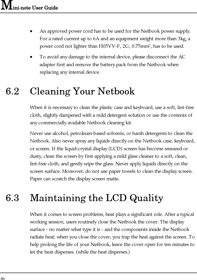 Mini-note User Guide 86  • An approved power cord has to be used for the Netbook power supply.  For a rated current up to 6A and an equipment weight more than 3kg, a power cord not lighter than H05VV-F, 2G, 0.75mm2, has to be used. • To avoid any damage to the internal device, please disconnect the AC adapter first and remove the battery pack from the Netbook when replacing any internal device. 6.2  Cleaning Your Netbook When it is necessary to clean the plastic case and keyboard, use a soft, lint-free cloth, slightly dampened with a mild detergent solution or use the contents of any commercially available Netbook cleaning kit. Never use alcohol, petroleum-based solvents, or harsh detergents to clean the Netbook. Also never spray any liquids directly on the Netbook case, keyboard, or screen. If the liquid-crystal display (LCD) screen has become smeared or dusty, clean the screen by first applying a mild glass cleaner to a soft, clean, lint-free cloth, and gently wipe the glass. Never apply liquids directly on the screen surface. Moreover, do not use paper towels to clean the display screen. Paper can scratch the display screen matte. 6.3  Maintaining the LCD Quality When it comes to screen problems, heat plays a significant role. After a typical working session, users routinely close the Netbook the cover. The display surface - no matter what type it is - and the components inside the Netbook radiate heat; when you close the cover, you trap the heat against the screen. To help prolong the life of your Netbook, leave the cover open for ten minutes to let the heat disperses. (while the heat disperses.) 