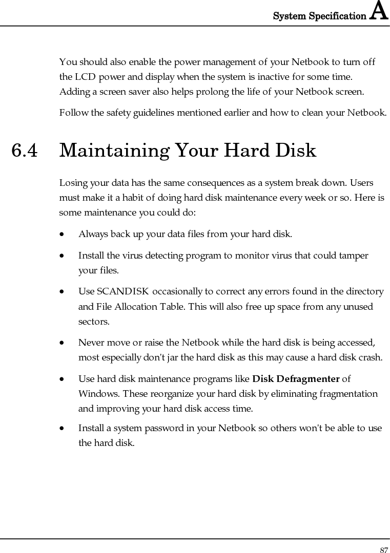 System Specification A  87  You should also enable the power management of your Netbook to turn off the LCD power and display when the system is inactive for some time.  Adding a screen saver also helps prolong the life of your Netbook screen. Follow the safety guidelines mentioned earlier and how to clean your Netbook. 6.4  Maintaining Your Hard Disk Losing your data has the same consequences as a system break down. Users must make it a habit of doing hard disk maintenance every week or so. Here is some maintenance you could do: • Always back up your data files from your hard disk. • Install the virus detecting program to monitor virus that could tamper your files. • Use SCANDISK occasionally to correct any errors found in the directory and File Allocation Table. This will also free up space from any unused sectors. • Never move or raise the Netbook while the hard disk is being accessed, most especially don&apos;t jar the hard disk as this may cause a hard disk crash. • Use hard disk maintenance programs like Disk Defragmenter of Windows. These reorganize your hard disk by eliminating fragmentation and improving your hard disk access time. • Install a system password in your Netbook so others won&apos;t be able to use the hard disk. 