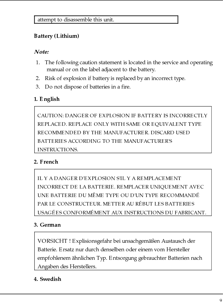 Notebouide 9  attempt to disassemble this unit. Battery (Lithium) Note:  1. The following caution statement is located in the service and operating manual or on the label adjacent to the battery. 2. Risk of explosion if battery is replaced by an incorrect type. 3. Do not dispose of batteries in a fire. 1. English CAUTION: DANGER OF EXPLOSION IF BATTERY IS INCORRECTLY REPLACED. REPLACE ONLY WITH SAME OR EQUIVALENT TYPE RECOMMENDED BY THE MANUFACTURER. DISCARD USED BATTERIES ACCORDING TO THE MANUFACTURER&apos;S INSTRUCTIONS. 2. French IL Y A DANGER D&apos;EXPLOSION S&apos;IL Y A REMPLACEMENT INCORRECT DE LA BATTERIE. REMPLACER UNIQUEMENT AVEC UNE BATTERIE DU MÊME TYPE OU D&apos;UN TYPE RECOMMANDÉ PAR LE CONSTRUCTEUR. METTER AU RÉBUT LES BATTERIES USAGÉES CONFORMÉMENT AUX INSTRUCTIONS DU FABRICANT. 3. German VORSICHT ! Explisionsgefahr bei unsachgemäßen Austausch der Batterie. Ersatz nur durch denselben oder einem vom Hersteller empfohlenem ähnlichen Typ. Entsorgung gebrauchter Batterien nach Angaben des Herstellers. 4. Swedish 