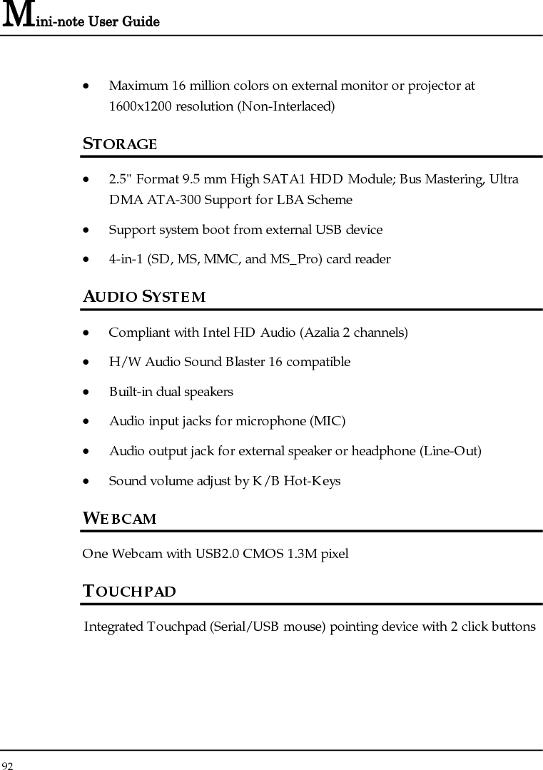 Mini-note User Guide 92  • Maximum 16 million colors on external monitor or projector at 1600x1200 resolution (Non-Interlaced) STORAGE • 2.5&quot; Format 9.5 mm High SATA1 HDD Module; Bus Mastering, Ultra DMA ATA-300 Support for LBA Scheme  • Support system boot from external USB device  • 4-in-1 (SD, MS, MMC, and MS_Pro) card reader   AUDIO SYSTEM • Compliant with Intel HD Audio (Azalia 2 channels) • H/W Audio Sound Blaster 16 compatible • Built-in dual speakers • Audio input jacks for microphone (MIC) • Audio output jack for external speaker or headphone (Line-Out) • Sound volume adjust by K/B Hot-Keys WEBCAM One Webcam with USB2.0 CMOS 1.3M pixel TOUCHPAD Integrated Touchpad (Serial/USB mouse) pointing device with 2 click buttons 