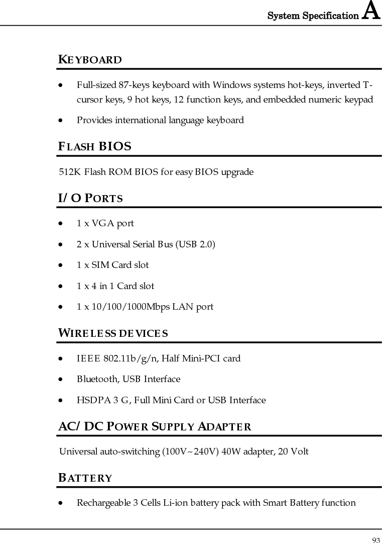 System Specification A  93  KEYBOARD • Full-sized 87-keys keyboard with Windows systems hot-keys, inverted T-cursor keys, 9 hot keys, 12 function keys, and embedded numeric keypad • Provides international language keyboard FLASH BIOS 512K Flash ROM BIOS for easy BIOS upgrade I/O PORTS • 1 x VGA port • 2 x Universal Serial Bus (USB 2.0) • 1 x SIM Card slot • 1 x 4 in 1 Card slot • 1 x 10/100/1000Mbps LAN port WIRELESS DEVICES • IEEE 802.11b/g/n, Half Mini-PCI card • Bluetooth, USB Interface • HSDPA 3 G, Full Mini Card or USB Interface AC/DC POWER SUPPLY ADAPTER Universal auto-switching (100V~240V) 40W adapter, 20 Volt BATTERY • Rechargeable 3 Cells Li-ion battery pack with Smart Battery function 