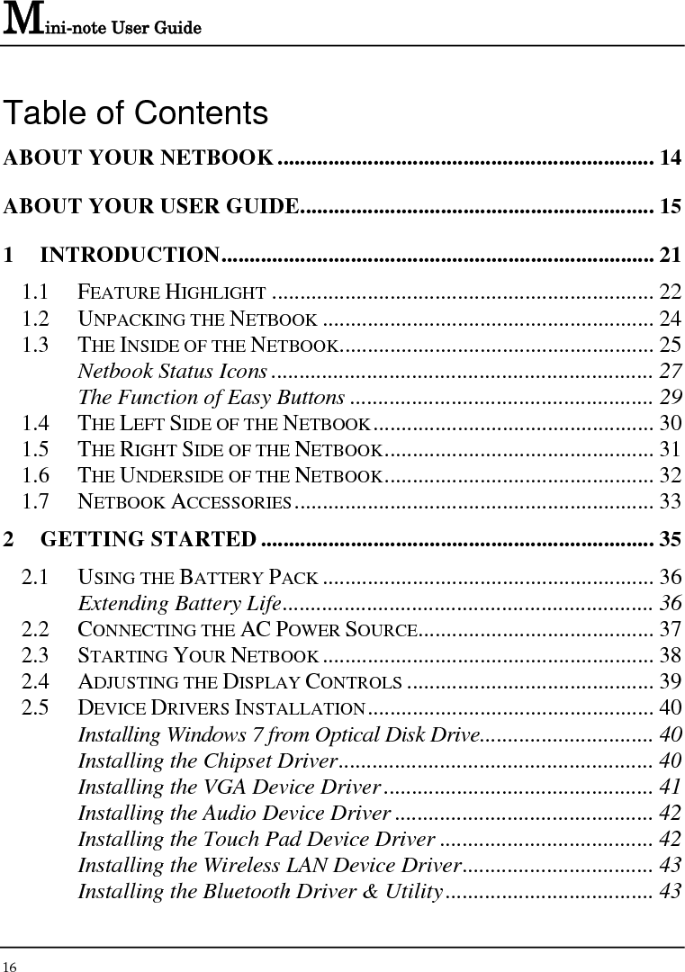 Mini-note User Guide 16  Table of Contents ABOUT YOUR NETBOOK................................................................... 14 ABOUT YOUR USER GUIDE............................................................... 15 1 INTRODUCTION............................................................................. 21 1.1 FEATURE HIGHLIGHT .................................................................... 22 1.2 UNPACKING THE NETBOOK ........................................................... 24 1.3 THE INSIDE OF THE NETBOOK........................................................ 25 Netbook Status Icons .................................................................... 27 The Function of Easy Buttons ...................................................... 29 1.4 THE LEFT SIDE OF THE NETBOOK.................................................. 30 1.5 THE RIGHT SIDE OF THE NETBOOK................................................ 31 1.6 THE UNDERSIDE OF THE NETBOOK................................................ 32 1.7 NETBOOK ACCESSORIES................................................................ 33 2 GETTING STARTED...................................................................... 35 2.1 USING THE BATTERY PACK ........................................................... 36 Extending Battery Life.................................................................. 36 2.2 CONNECTING THE AC POWER SOURCE.......................................... 37 2.3 STARTING YOUR NETBOOK ........................................................... 38 2.4 ADJUSTING THE DISPLAY CONTROLS ............................................ 39 2.5 DEVICE DRIVERS INSTALLATION................................................... 40 Installing Windows 7 from Optical Disk Drive............................... 40 Installing the Chipset Driver........................................................ 40 Installing the VGA Device Driver................................................ 41 Installing the Audio Device Driver .............................................. 42 Installing the Touch Pad Device Driver ...................................... 42 Installing the Wireless LAN Device Driver.................................. 43 Installing the Bluetooth Driver &amp; Utility..................................... 43 