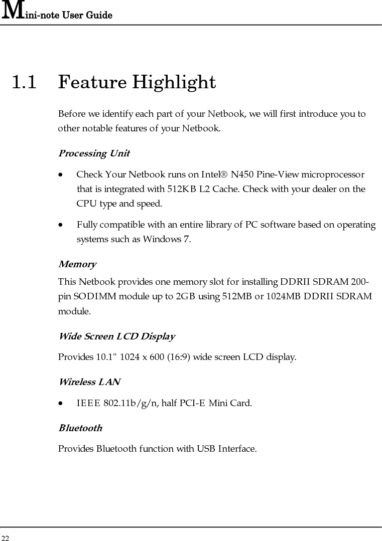 Mini-note User Guide 22  1.1 Feature Highlight Before we identify each part of your Netbook, we will first introduce you to other notable features of your Netbook. Processing Unit • Check Your Netbook runs on Intel® N450 Pine-View microprocessor that is integrated with 512KB L2 Cache. Check with your dealer on the CPU type and speed.  • Fully compatible with an entire library of PC software based on operating systems such as Windows 7. Memory This Netbook provides one memory slot for installing DDRII SDRAM 200-pin SODIMM module up to 2GB using 512MB or 1024MB DDRII SDRAM module.  Wide Screen LCD Display Provides 10.1&quot; 1024 x 600 (16:9) wide screen LCD display. Wireless LAN  • IEEE 802.11b/g/n, half PCI-E Mini Card. Bluetooth  Provides Bluetooth function with USB Interface. 