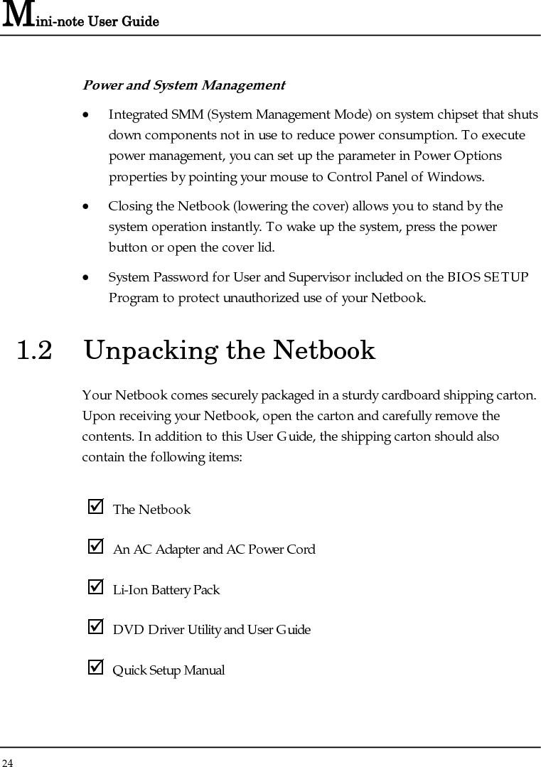 Mini-note User Guide 24  Power and System Management • Integrated SMM (System Management Mode) on system chipset that shuts down components not in use to reduce power consumption. To execute power management, you can set up the parameter in Power Options properties by pointing your mouse to Control Panel of Windows. • Closing the Netbook (lowering the cover) allows you to stand by the system operation instantly. To wake up the system, press the power button or open the cover lid. • System Password for User and Supervisor included on the BIOS SETUP Program to protect unauthorized use of your Netbook. 1.2  Unpacking the Netbook Your Netbook comes securely packaged in a sturdy cardboard shipping carton. Upon receiving your Netbook, open the carton and carefully remove the contents. In addition to this User Guide, the shipping carton should also contain the following items:  ; The Netbook ; An AC Adapter and AC Power Cord ; Li-Ion Battery Pack ; DVD Driver Utility and User Guide ; Quick Setup Manual 