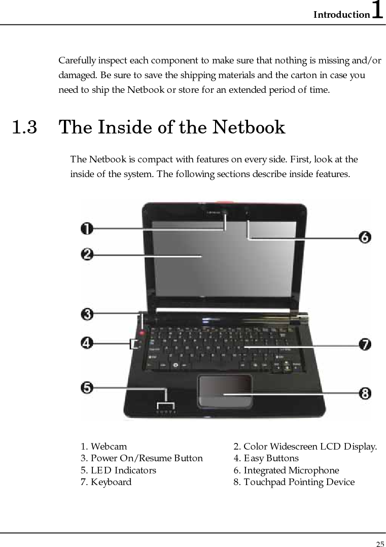 Introduction1 25  Carefully inspect each component to make sure that nothing is missing and/or damaged. Be sure to save the shipping materials and the carton in case you need to ship the Netbook or store for an extended period of time. 1.3  The Inside of the Netbook The Netbook is compact with features on every side. First, look at the inside of the system. The following sections describe inside features.  1. Webcam  2. Color Widescreen LCD Display.   3. Power On/Resume Button  4. Easy Buttons 5. LED Indicators  6. Integrated Microphone 7. Keyboard   8. Touchpad Pointing Device  