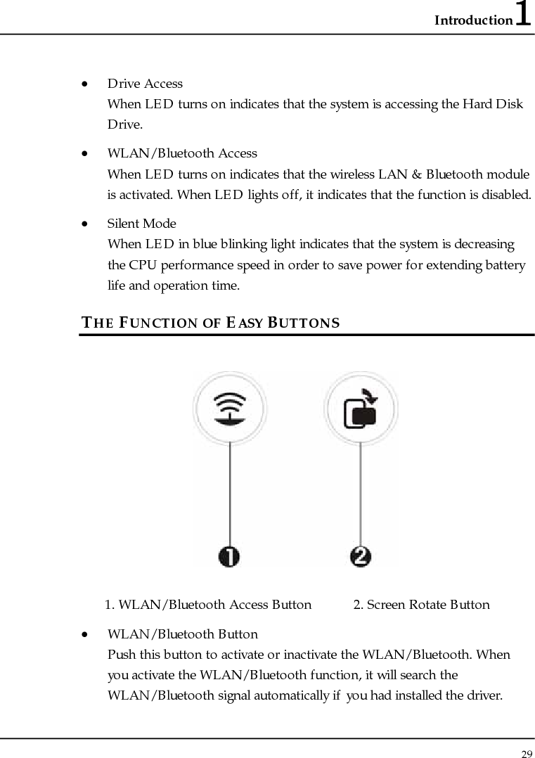 Introduction1 29  • Drive Access When LED turns on indicates that the system is accessing the Hard Disk Drive. • WLAN/Bluetooth Access When LED turns on indicates that the wireless LAN &amp; Bluetooth module is activated. When LED lights off, it indicates that the function is disabled. • Silent Mode When LED in blue blinking light indicates that the system is decreasing the CPU performance speed in order to save power for extending battery life and operation time.  THE FUNCTION OF EASY BUTTONS   1. WLAN/Bluetooth Access Button  2. Screen Rotate Button  • WLAN/Bluetooth Button Push this button to activate or inactivate the WLAN/Bluetooth. When you activate the WLAN/Bluetooth function, it will search the WLAN/Bluetooth signal automatically if you had installed the driver. 