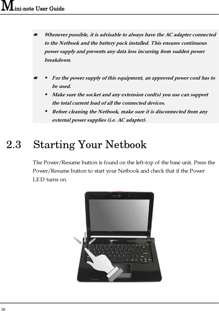 Mini-note User Guide 38   Whenever possible, it is advisable to always have the AC adapter connected to the Netbook and the battery pack installed. This ensures continuous power supply and prevents any data loss incurring from sudden power breakdown.  y  For the power supply of this equipment, an approved power cord has to  be used. y  Make sure the socket and any extension cord(s) you use can support   the total current load of all the connected devices. y  Before cleaning the Netbook, make sure it is disconnected from any   external power supplies (i.e. AC adapter). 2.3  Starting Your Netbook The Power/Resume button is found on the left-top of the base unit. Press the Power/Resume button to start your Netbook and check that if the Power LED turns on.  