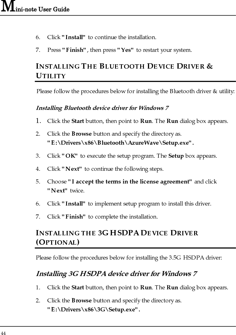 Mini-note User Guide 44  6. Click &quot;Install&quot; to continue the installation. 7. Press &quot;Finish&quot;, then press &quot;Yes&quot; to restart your system. INSTALLING THE BLUETOOTH DEVICE DRIVER &amp; UTILITY Please follow the procedures below for installing the Bluetooth driver &amp; utility: Installing Bluetooth device driver for Windows 7  1. Click the Start button, then point to Run. The Run dialog box appears. 2. Click the Browse button and specify the directory as.  &quot;E:\Drivers\x86\Bluetooth\AzureWave\Setup.exe&quot;. 3. Click &quot;OK&quot; to execute the setup program. The Setup box appears. 4. Click &quot;Next&quot; to continue the following steps. 5. Choose &quot;I accept the terms in the license agreement&quot; and click &quot;Next&quot; twice. 6. Click &quot;Install&quot; to implement setup program to install this driver. 7. Click &quot;Finish&quot; to complete the installation. INSTALLING THE 3G HSDPA DEVICE DRIVER (OPTIONAL) Please follow the procedures below for installing the 3.5G HSDPA driver: Installing 3G HSDPA device driver for Windows 7  1. Click the Start button, then point to Run. The Run dialog box appears. 2. Click the Browse button and specify the directory as. &quot;E:\Drivers\x86\3G\Setup.exe&quot;. 