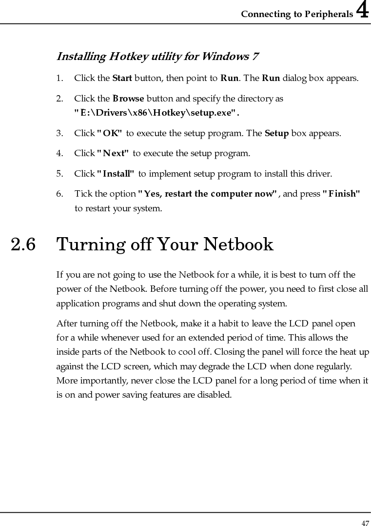 Connecting to Peripherals 4 47  Installing Hotkey utility for Windows 7  1. Click the Start button, then point to Run. The Run dialog box appears. 2. Click the Browse button and specify the directory as &quot;E:\Drivers\x86\Hotkey\setup.exe&quot;. 3. Click &quot;OK&quot; to execute the setup program. The Setup box appears. 4. Click &quot;Next&quot; to execute the setup program. 5. Click &quot;Install&quot; to implement setup program to install this driver. 6. Tick the option &quot;Yes, restart the computer now&quot;, and press &quot;Finish&quot; to restart your system. 2.6  Turning off Your Netbook If you are not going to use the Netbook for a while, it is best to turn off the power of the Netbook. Before turning off the power, you need to first close all application programs and shut down the operating system. After turning off the Netbook, make it a habit to leave the LCD panel open for a while whenever used for an extended period of time. This allows the inside parts of the Netbook to cool off. Closing the panel will force the heat up against the LCD screen, which may degrade the LCD when done regularly. More importantly, never close the LCD panel for a long period of time when it is on and power saving features are disabled. 