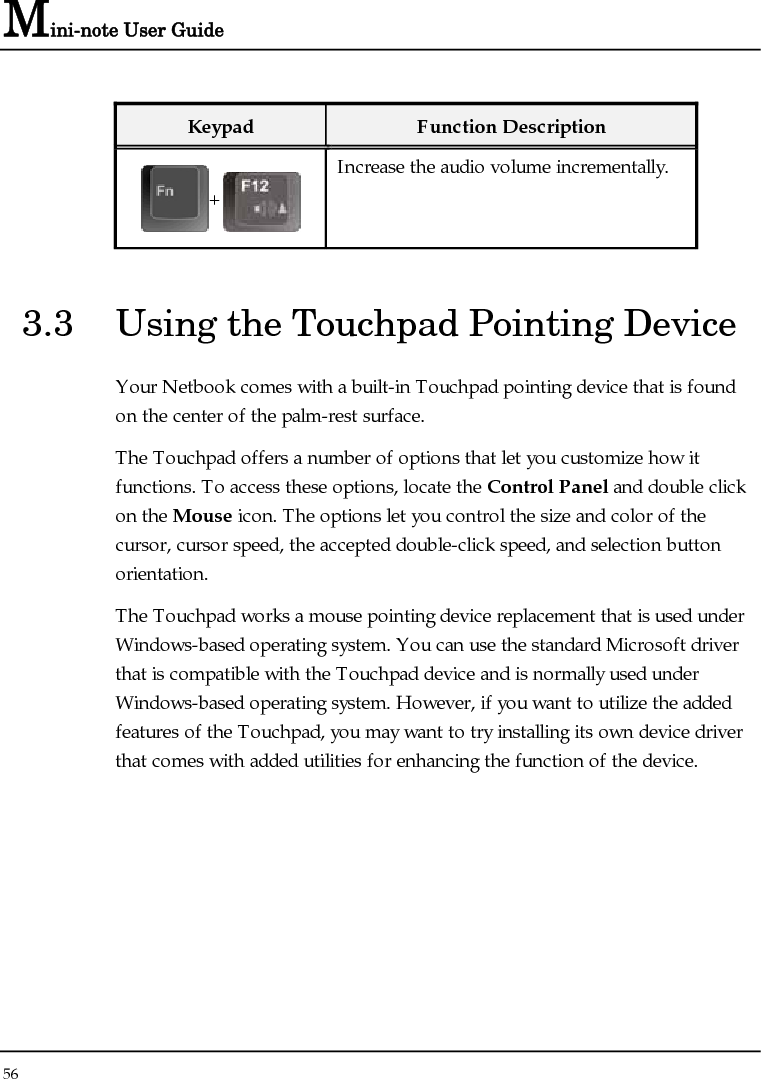 Mini-note User Guide 56  Keypad  Function Description + Increase the audio volume incrementally. 3.3  Using the Touchpad Pointing Device Your Netbook comes with a built-in Touchpad pointing device that is found on the center of the palm-rest surface.  The Touchpad offers a number of options that let you customize how it functions. To access these options, locate the Control Panel and double click on the Mouse icon. The options let you control the size and color of the cursor, cursor speed, the accepted double-click speed, and selection button orientation. The Touchpad works a mouse pointing device replacement that is used under Windows-based operating system. You can use the standard Microsoft driver that is compatible with the Touchpad device and is normally used under Windows-based operating system. However, if you want to utilize the added features of the Touchpad, you may want to try installing its own device driver that comes with added utilities for enhancing the function of the device.    