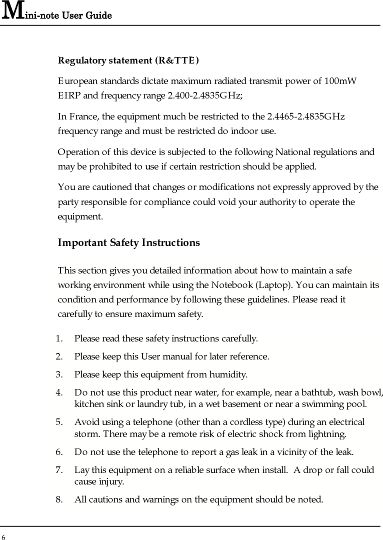 Mini-note User Guide 6  Regulatory statement (R&amp;TTE) European standards dictate maximum radiated transmit power of 100mW EIRP and frequency range 2.400-2.4835GHz; In France, the equipment much be restricted to the 2.4465-2.4835GHz frequency range and must be restricted do indoor use. Operation of this device is subjected to the following National regulations and may be prohibited to use if certain restriction should be applied. You are cautioned that changes or modifications not expressly approved by the party responsible for compliance could void your authority to operate the equipment. Important Safety Instructions This section gives you detailed information about how to maintain a safe working environment while using the Notebook (Laptop). You can maintain its condition and performance by following these guidelines. Please read it carefully to ensure maximum safety. 1. Please read these safety instructions carefully. 2. Please keep this User manual for later reference. 3. Please keep this equipment from humidity. 4. Do not use this product near water, for example, near a bathtub, wash bowl, kitchen sink or laundry tub, in a wet basement or near a swimming pool. 5. Avoid using a telephone (other than a cordless type) during an electrical storm. There may be a remote risk of electric shock from lightning. 6. Do not use the telephone to report a gas leak in a vicinity of the leak. 7. Lay this equipment on a reliable surface when install.  A drop or fall could cause injury. 8. All cautions and warnings on the equipment should be noted. 