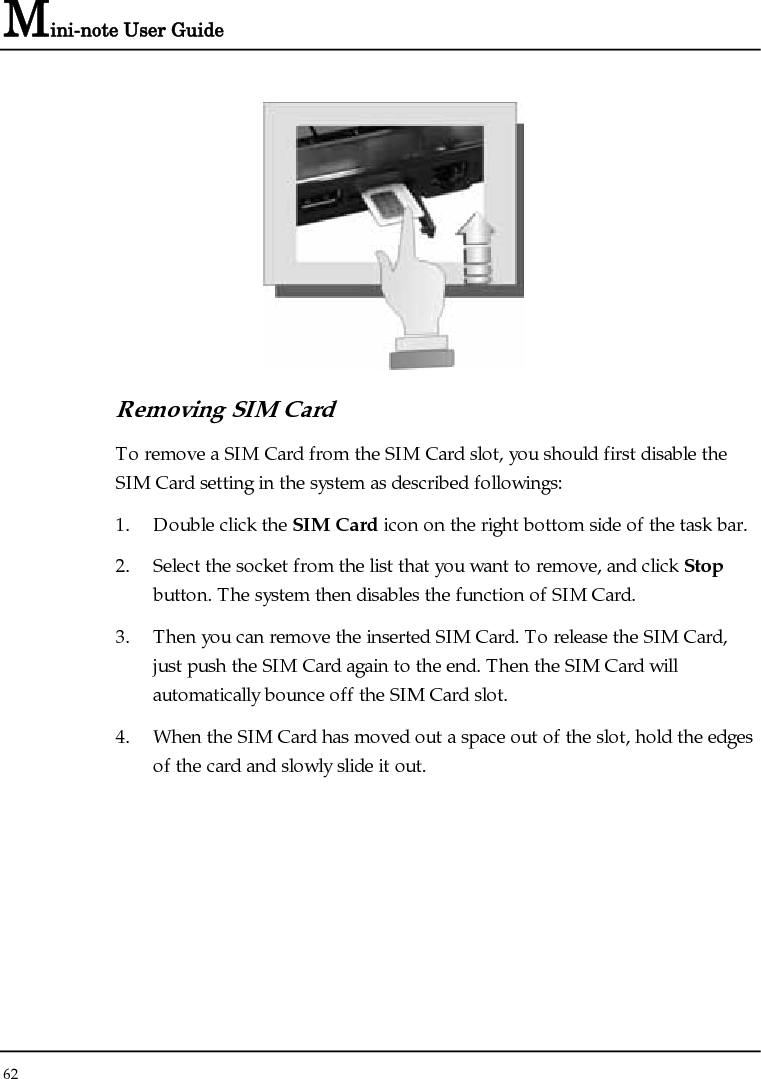 Mini-note User Guide 62   Removing SIM Card To remove a SIM Card from the SIM Card slot, you should first disable the SIM Card setting in the system as described followings: 1. Double click the SIM Card icon on the right bottom side of the task bar. 2. Select the socket from the list that you want to remove, and click Stop button. The system then disables the function of SIM Card. 3. Then you can remove the inserted SIM Card. To release the SIM Card, just push the SIM Card again to the end. Then the SIM Card will automatically bounce off the SIM Card slot. 4. When the SIM Card has moved out a space out of the slot, hold the edges of the card and slowly slide it out. 