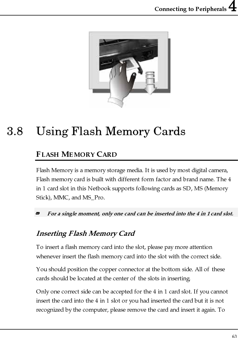 Connecting to Peripherals 4 63   3.8  Using Flash Memory Cards FLASH MEMORY CARD Flash Memory is a memory storage media. It is used by most digital camera, Flash memory card is built with different form factor and brand name. The 4 in 1 card slot in this Netbook supports following cards as SD, MS (Memory Stick), MMC, and MS_Pro.  For a single moment, only one card can be inserted into the 4 in 1 card slot.  Inserting Flash Memory Card To insert a flash memory card into the slot, please pay more attention whenever insert the flash memory card into the slot with the correct side. You should position the copper connector at the bottom side. All of these cards should be located at the center of the slots in inserting. Only one correct side can be accepted for the 4 in 1 card slot. If you cannot insert the card into the 4 in 1 slot or you had inserted the card but it is not recognized by the computer, please remove the card and insert it again. To 