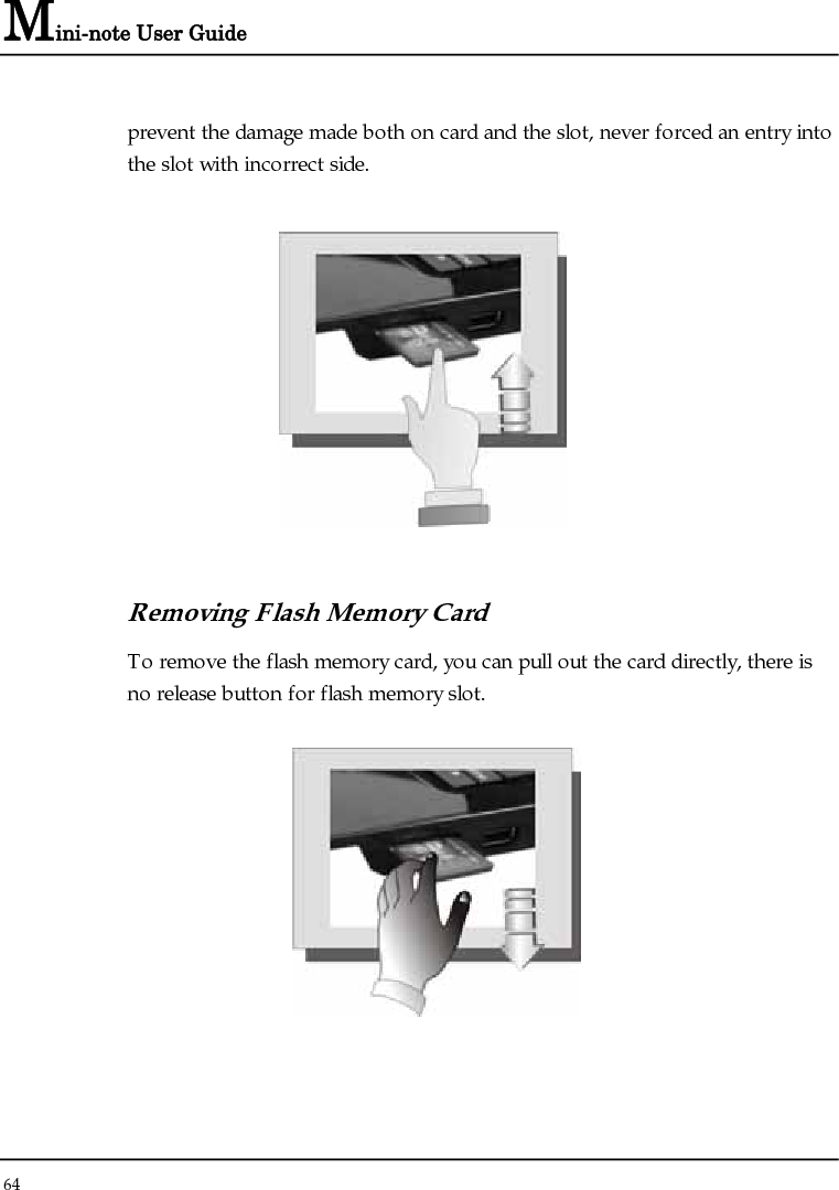 Mini-note User Guide 64  prevent the damage made both on card and the slot, never forced an entry into the slot with incorrect side.   Removing Flash Memory Card To remove the flash memory card, you can pull out the card directly, there is no release button for flash memory slot.  