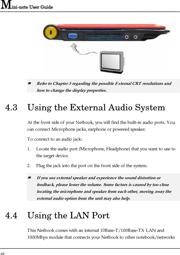 Mini-note User Guide 68    Refer to Chapter 3 regarding the possible External CRT resolutions and how to change the display properties. 4.3  Using the External Audio System At the front side of your Netbook, you will find the built-in audio ports. You can connect Microphone jacks, earphone or powered speaker. To connect to an audio jack: 1. Locate the audio port (Microphone, Headphone) that you want to use to the target device. 2. Plug the jack into the port on the front side of the system.  If you use external speaker and experience the sound distortion or feedback, please lower the volume. Some factors is caused by too close locating the microphone and speaker from each other, moving away the external audio option from the unit may also help. 4.4  Using the LAN Port This Netbook comes with an internal 10Base-T/100Base-TX LAN and 1000Mbps module that connects your Netbook to other notebook/networks 