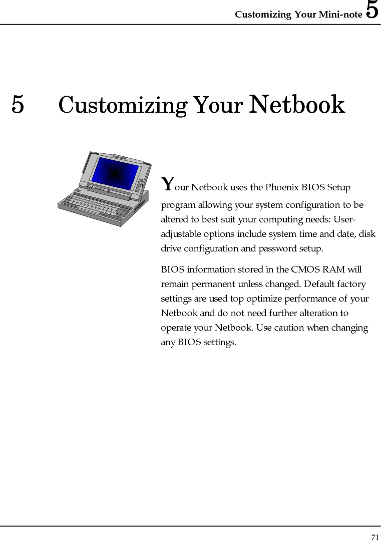 Customizing Your Mini-note 5 71  5  Customizing Your Netbook   Your Netbook uses the Phoenix BIOS Setup program allowing your system configuration to be altered to best suit your computing needs: User-adjustable options include system time and date, disk drive configuration and password setup. BIOS information stored in the CMOS RAM will remain permanent unless changed. Default factory settings are used top optimize performance of your Netbook and do not need further alteration to operate your Netbook. Use caution when changing any BIOS settings.              