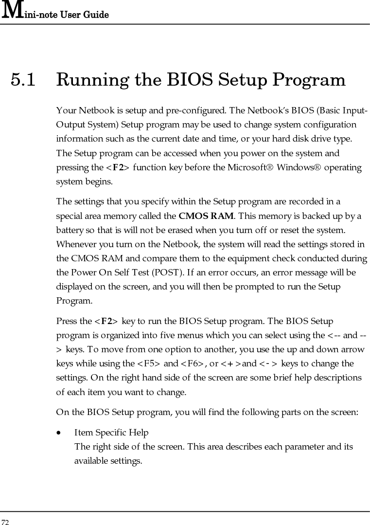 Mini-note User Guide 72  5.1  Running the BIOS Setup Program Your Netbook is setup and pre-configured. The Netbook’s BIOS (Basic Input-Output System) Setup program may be used to change system configuration information such as the current date and time, or your hard disk drive type.  The Setup program can be accessed when you power on the system and pressing the &lt;F2&gt; function key before the Microsoft® Windows® operating system begins. The settings that you specify within the Setup program are recorded in a special area memory called the CMOS RAM. This memory is backed up by a battery so that is will not be erased when you turn off or reset the system. Whenever you turn on the Netbook, the system will read the settings stored in the CMOS RAM and compare them to the equipment check conducted during the Power On Self Test (POST). If an error occurs, an error message will be displayed on the screen, and you will then be prompted to run the Setup Program. Press the &lt;F2&gt; key to run the BIOS Setup program. The BIOS Setup program is organized into five menus which you can select using the &lt;-- and --&gt; keys. To move from one option to another, you use the up and down arrow keys while using the &lt;F5&gt; and &lt;F6&gt;, or &lt;+&gt;and &lt;-&gt; keys to change the settings. On the right hand side of the screen are some brief help descriptions of each item you want to change. On the BIOS Setup program, you will find the following parts on the screen: • Item Specific Help The right side of the screen. This area describes each parameter and its available settings. 