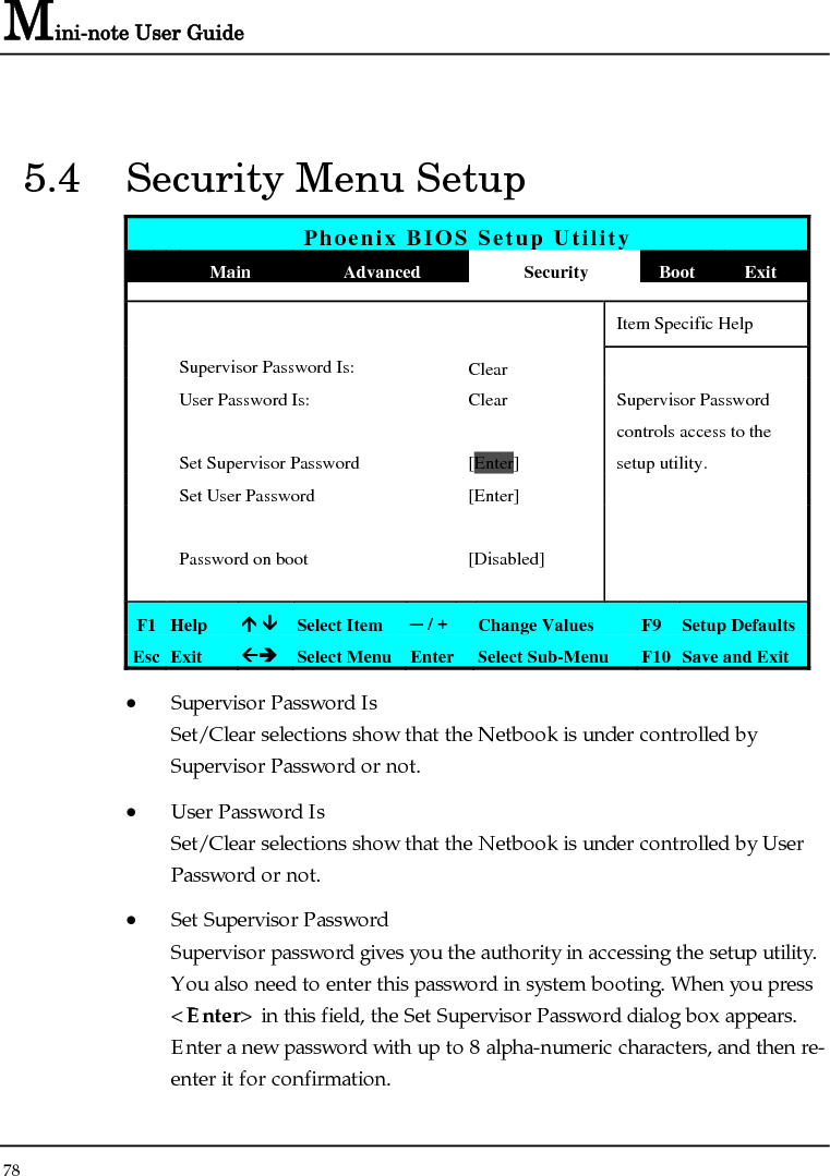 Mini-note User Guide 78  5.4  Security Menu Setup Phoenix BIOS Setup Utility  Main  Advanced  Security  Boot Exit       Item Specific Help  Supervisor Password Is:  Clear   User Password Is:  Clear  Supervisor Password       controls access to the   Set Supervisor Password  [Enter] setup utility.   Set User Password  [Enter]           Password on boot  [Disabled]         F1  Help  Ç ÈSelect Item  ─ / +  Change Values  F9 Setup Defaults Esc  Exit  ÅÎ Select Menu Enter  Select Sub-Menu  F10 Save and Exit • Supervisor Password Is Set/Clear selections show that the Netbook is under controlled by Supervisor Password or not. • User Password Is Set/Clear selections show that the Netbook is under controlled by User Password or not. • Set Supervisor Password Supervisor password gives you the authority in accessing the setup utility. You also need to enter this password in system booting. When you press &lt;Enter&gt; in this field, the Set Supervisor Password dialog box appears. Enter a new password with up to 8 alpha-numeric characters, and then re-enter it for confirmation. 