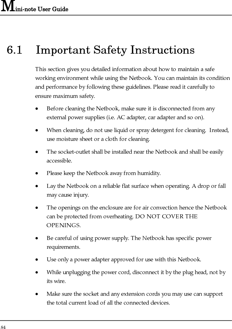 Mini-note User Guide 84  6.1  Important Safety Instructions This section gives you detailed information about how to maintain a safe working environment while using the Netbook. You can maintain its condition and performance by following these guidelines. Please read it carefully to ensure maximum safety. • Before cleaning the Netbook, make sure it is disconnected from any external power supplies (i.e. AC adapter, car adapter and so on). • When cleaning, do not use liquid or spray detergent for cleaning.  Instead, use moisture sheet or a cloth for cleaning. • The socket-outlet shall be installed near the Netbook and shall be easily accessible. • Please keep the Netbook away from humidity. • Lay the Netbook on a reliable flat surface when operating. A drop or fall may cause injury. • The openings on the enclosure are for air convection hence the Netbook can be protected from overheating. DO NOT COVER THE OPENINGS. • Be careful of using power supply. The Netbook has specific power requirements. • Use only a power adapter approved for use with this Netbook. • While unplugging the power cord, disconnect it by the plug head, not by its wire. • Make sure the socket and any extension cords you may use can support the total current load of all the connected devices. 