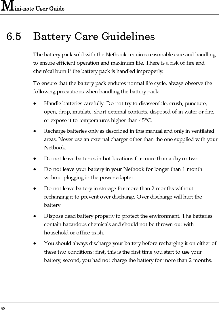 Mini-note User Guide 88  6.5  Battery Care Guidelines The battery pack sold with the Netbook requires reasonable care and handling to ensure efficient operation and maximum life. There is a risk of fire and chemical burn if the battery pack is handled improperly. To ensure that the battery pack endures normal life cycle, always observe the following precautions when handling the battery pack: • Handle batteries carefully. Do not try to disassemble, crush, puncture, open, drop, mutilate, short external contacts, disposed of in water or fire, or expose it to temperatures higher than 45°C. • Recharge batteries only as described in this manual and only in ventilated areas. Never use an external charger other than the one supplied with your Netbook. • Do not leave batteries in hot locations for more than a day or two. • Do not leave your battery in your Netbook for longer than 1 month without plugging in the power adapter. • Do not leave battery in storage for more than 2 months without recharging it to prevent over discharge. Over discharge will hurt the battery • Dispose dead battery properly to protect the environment. The batteries contain hazardous chemicals and should not be thrown out with household or office trash. • You should always discharge your battery before recharging it on either of these two conditions: first, this is the first time you start to use your battery; second, you had not charge the battery for more than 2 months. 