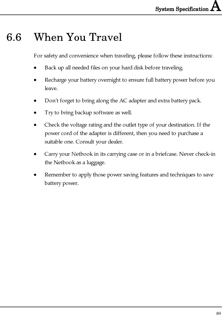 System Specification A  89  6.6  When You Travel For safety and convenience when traveling, please follow these instructions: • Back up all needed files on your hard disk before traveling. • Recharge your battery overnight to ensure full battery power before you leave. • Don&apos;t forget to bring along the AC adapter and extra battery pack. • Try to bring backup software as well. • Check the voltage rating and the outlet type of your destination. If the power cord of the adapter is different, then you need to purchase a suitable one. Consult your dealer. • Carry your Netbook in its carrying case or in a briefcase. Never check-in the Netbook as a luggage. • Remember to apply those power saving features and techniques to save battery power. 