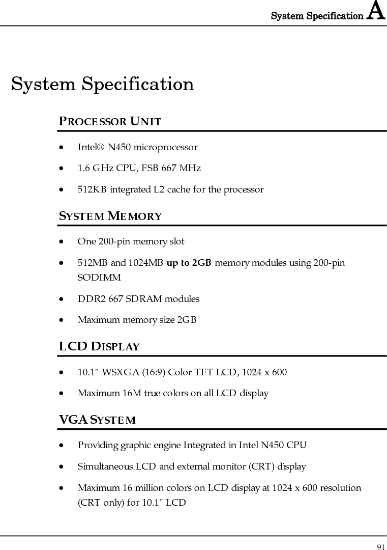 System Specification A  91  System Specification PROCESSOR UNIT • Intel® N450 microprocessor • 1.6 GHz CPU, FSB 667 MHz • 512KB integrated L2 cache for the processor SYSTEM MEMORY • One 200-pin memory slot • 512MB and 1024MB up to 2GB memory modules using 200-pin SODIMM • DDR2 667 SDRAM modules • Maximum memory size 2GB LCD DISPLAY • 10.1&quot; WSXGA (16:9) Color TFT LCD, 1024 x 600 • Maximum 16M true colors on all LCD display VGA SYSTEM • Providing graphic engine Integrated in Intel N450 CPU  • Simultaneous LCD and external monitor (CRT) display • Maximum 16 million colors on LCD display at 1024 x 600 resolution (CRT only) for 10.1&quot; LCD 