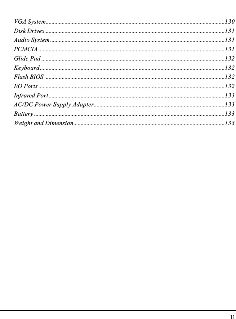 Notebook User Guide11VGA System...........................................................................................................................130Disk Drives............................................................................................................................131Audio System........................................................................................................................131PCMCIA ................................................................................................................................131Glide Pad ..............................................................................................................................132Keyboard...............................................................................................................................132Flash BIOS ............................................................................................................................132I/O Ports ................................................................................................................................132Infrared Port.........................................................................................................................133AC/DC Power Supply Adapter..........................................................................................133Battery ...................................................................................................................................133Weight and Dimension........................................................................................................133