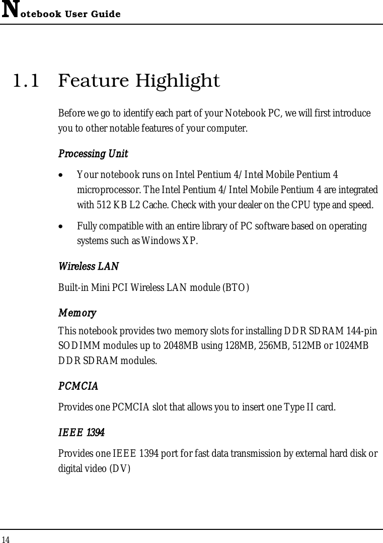 Notebook User Guide141.1 Feature HighlightBefore we go to identify each part of your Notebook PC, we will first introduce you to other notable features of your computer.Processing Unit•  Your notebook runs on Intel Pentium 4/Intel Mobile Pentium 4 microprocessor. The Intel Pentium 4/Intel Mobile Pentium 4 are integrated with 512 KB L2 Cache. Check with your dealer on the CPU type and speed. •  Fully compatible with an entire library of PC software based on operating systems such as Windows XP.Wireless LANBuilt-in Mini PCI Wireless LAN module (BTO)MemoryThis notebook provides two memory slots for installing DDR SDRAM 144-pinSODIMM modules up to 2048MB using 128MB, 256MB, 512MB or 1024MB DDR SDRAM modules. PCMCIAProvides one PCMCIA slot that allows you to insert one Type II card.IEEE 1394 Provides one IEEE 1394 port for fast data transmission by external hard disk or digital video (DV)