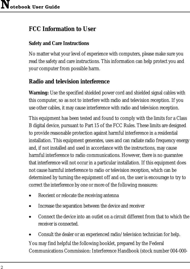 Notebook User Guide2FCC Information to UserSafety and Care InstructionsNo matter what your level of experience with computers, please make sure you read the safety and care instructions. This information can help protect you and your computer from possible harm.Radio and television interferenceWarning: Use the specified shielded power cord and shielded signal cables with this computer, so as not to interfere with radio and television reception. If you use other cables, it may cause interference with radio and television reception.This equipment has been tested and found to comply with the limits for a Class B digital device, pursuant to Part 15 of the FCC Rules. These limits are designed to provide reasonable protection against harmful interference in a residential installation. This equipment generates, uses and can radiate radio frequency energy and, if not installed and used in accordance with the instructions, may cause harmful interference to radio communications. However, there is no guarantee that interference will not occur in a particular installation. If this equipment does not cause harmful interference to radio or television reception, which can be determined by turning the equipment off and on, the user is encourage to try to correct the interference by one or more of the following measures:•  Reorient or relocate the receiving antenna•  Increase the separation between the device and receiver•  Connect the device into an outlet on a circuit different from that to which the receiver is connected.•  Consult the dealer or an experienced radio/television technician for help.You may find helpful the following booklet, prepared by the Federal Communications Commission: Interference Handbook (stock number 004-000-