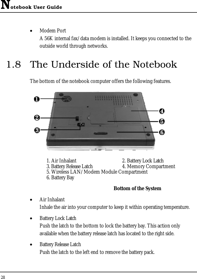 Notebook User Guide28•  Modem PortA 56K internal fax/data modem is installed. It keeps you connected to the outside world through networks.1.8 The Underside of the NotebookThe bottom of the notebook computer offers the following features.1. Air Inhalant  2. Battery Lock Latch3. Battery Release Latch 4. Memory Compartment5. Wireless LAN/Modem Module Compartment6. Battery BayBottom of the System•  Air InhalantInhale the air into your computer to keep it within operating temperature.•  Battery Lock LatchPush the latch to the bottom to lock the battery bay. This action only available when the battery release latch has located to the right side.•  Battery Release LatchPush the latch to the left end to remove the battery pack.