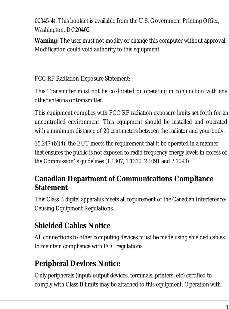 Notebook User Guide300345-4). This booklet is available from the U.S. Government Printing Office,Washington, DC20402Warning: The user must not modify or change this computer without approval. Modification could void authority to this equipment. FCC RF Radiation Exposure Statement:This Transmitter must not be co-located or operating in conjunction with any other antenna or transmitter.This equipment complies with FCC RF radiation exposure limits set forth for an uncontrolled environment. This equipment should be installed and operated with a minimum distance of 20 centimeters between the radiator and your body.15.247 (b)(4), the EUT meets the requirement that it be operated in a manner that ensures the public is not exposed to radio frequency energy levels in excess of the Commission’ s guidelines (1.1307, 1.1310, 2.1091 and 2.1093)Canadian Department of Communications Compliance StatementThis Class B digital apparatus meets all requirement of the Canadian Interference-Causing Equipment Regulations.Shielded Cables NoticeAll connections to other computing devices must be made using shielded cables to maintain compliance with FCC regulations.Peripheral Devices NoticeOnly peripherals (input/output devices, terminals, printers, etc) certified to comply with Class B limits may be attached to this equipment. Operation with