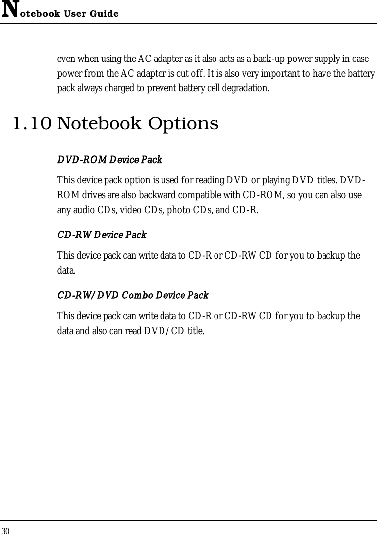 Notebook User Guide30even when using the AC adapter as it also acts as a back-up power supply in case power from the AC adapter is cut off. It is also very important to have the battery pack always charged to prevent battery cell degradation.1.10 Notebook OptionsDVD-ROM Device PackThis device pack option is used for reading DVD or playing DVD titles. DVD-ROM drives are also backward compatible with CD-ROM, so you can also use any audio CDs, video CDs, photo CDs, and CD-R.CD-RW Device PackThis device pack can write data to CD-R or CD-RW CD for you to backup the data.CD-RW/DVD Combo Device PackThis device pack can write data to CD-R or CD-RW CD for you to backup the data and also can read DVD/CD title.
