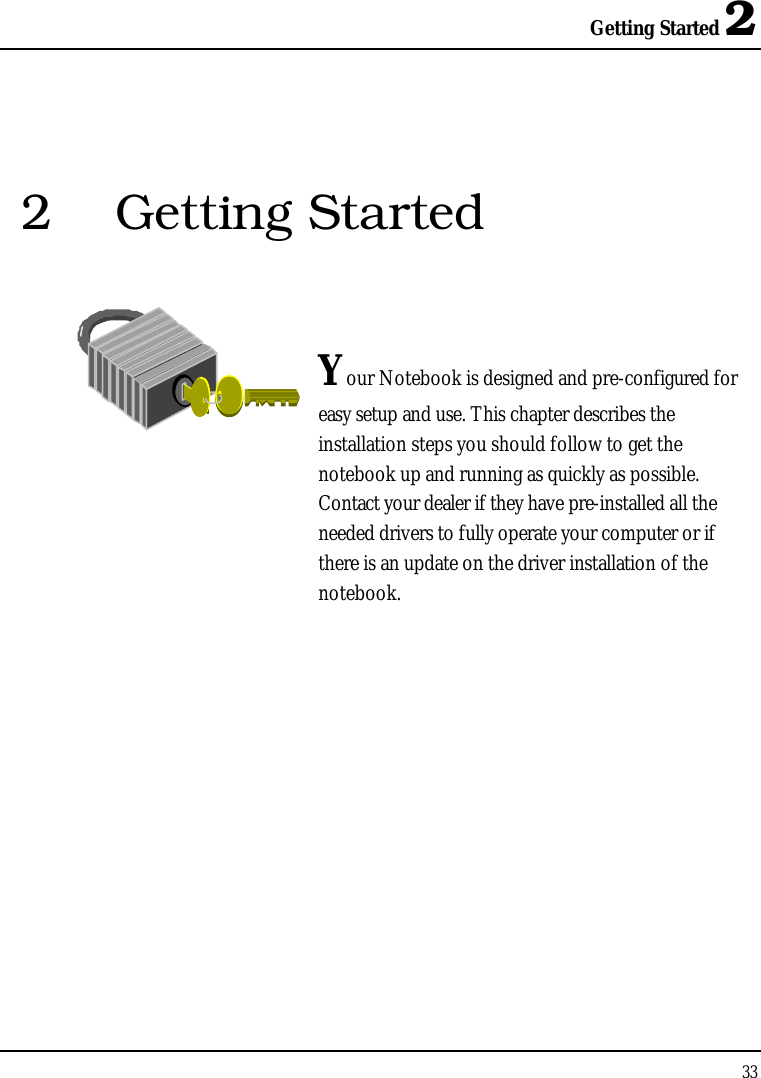 Getting Started 2332 Getting StartedYour Notebook is designed and pre-configured for easy setup and use. This chapter describes the installation steps you should follow to get the notebook up and running as quickly as possible. Contact your dealer if they have pre-installed all the needed drivers to fully operate your computer or if there is an update on the driver installation of the notebook.