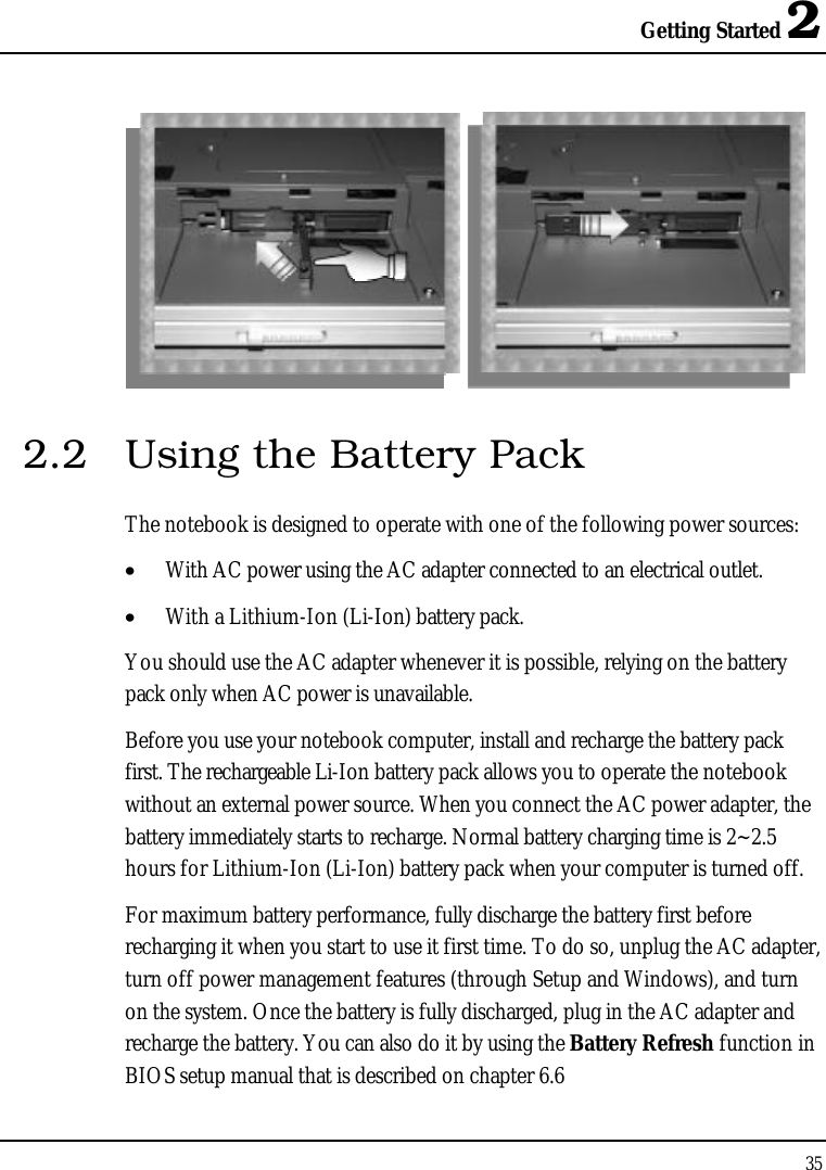 Getting Started 2352.2 Using the Battery PackThe notebook is designed to operate with one of the following power sources:•  With AC power using the AC adapter connected to an electrical outlet.•  With a Lithium-Ion (Li-Ion) battery pack.You should use the AC adapter whenever it is possible, relying on the battery pack only when AC power is unavailable.Before you use your notebook computer, install and recharge the battery pack first. The rechargeable Li-Ion battery pack allows you to operate the notebook without an external power source. When you connect the AC power adapter, the battery immediately starts to recharge. Normal battery charging time is 2~2.5hours for Lithium-Ion (Li-Ion) battery pack when your computer is turned off.For maximum battery performance, fully discharge the battery first before recharging it when you start to use it first time. To do so, unplug the AC adapter, turn off power management features (through Setup and Windows), and turn on the system. Once the battery is fully discharged, plug in the AC adapter and recharge the battery. You can also do it by using the Battery Refresh function in BIOS setup manual that is described on chapter 6.6