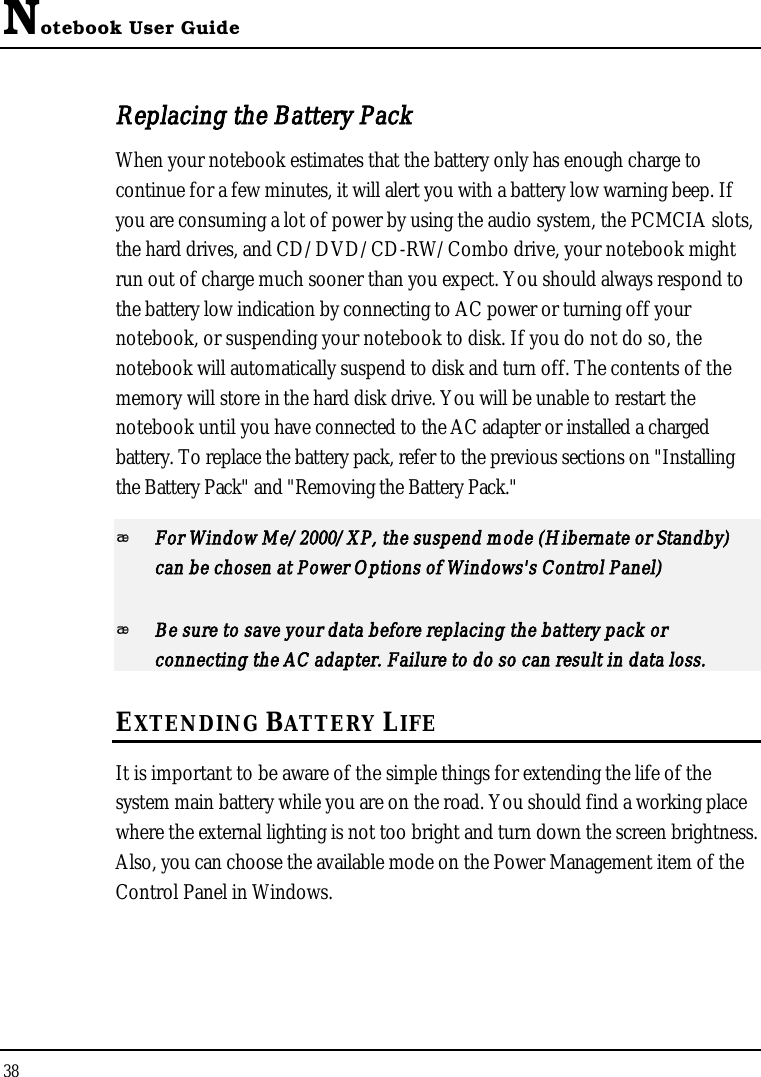 Notebook User Guide38Replacing the Battery PackWhen your notebook estimates that the battery only has enough charge to continue for a few minutes, it will alert you with a battery low warning beep. If you are consuming a lot of power by using the audio system, the PCMCIA slots, the hard drives, and CD/DVD/CD-RW/Combo drive, your notebook might run out of charge much sooner than you expect. You should always respond to the battery low indication by connecting to AC power or turning off your notebook, or suspending your notebook to disk. If you do not do so, the notebook will automatically suspend to disk and turn off. The contents of the memory will store in the hard disk drive. You will be unable to restart the notebook until you have connected to the AC adapter or installed a charged battery. To replace the battery pack, refer to the previous sections on &quot;Installing the Battery Pack&quot; and &quot;Removing the Battery Pack.&quot;For Window Me/2000/XP, the suspend mode (Hibernate or Standby)can be chosen at Power Options of Windows&apos;s Control Panel)Be sure to save your data before replacing the battery pack or connecting the AC adapter. Failure to do so can result in data loss.EXTENDING BATTERY LIFEIt is important to be aware of the simple things for extending the life of the system main battery while you are on the road. You should find a working place where the external lighting is not too bright and turn down the screen brightness. Also, you can choose the available mode on the Power Management item of the Control Panel in Windows. 