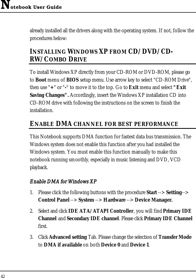 Notebook User Guide42already installed all the drivers along with the operating system. If not, follow the procedures below:INSTALLING WINDOWS XP FROM CD/DVD/CD-RW/COMBO DRIVETo install Windows XP directly from your CD-ROM or DVD-ROM, please go to Boot menu of BIOS setup menu. Use arrow key to select &quot;CD-ROM Drive&quot;,then use &quot;+&quot; or &quot;-&quot; to move it to the top. Go to Exit menu and select &quot;ExitSaving Changes&quot;. Accordingly, insert the Windows XP installation CD into CD-ROM drive with following the instructions on the screen to finish the installation.ENABLE DMA CHANNEL FOR BEST PERFORMANCEThis Notebook supports DMA function for fastest data bus transmission. The Windows system does not enable this function after you had installed the Windows system. You must enable this function manually to make this notebook running smoothly, especially in music listening and DVD, VCD playback.Enable DMA for Windows XP1. Please click the following buttons with the procedure Start --&gt; Setting--&gt;Control Panel --&gt; System --&gt; Hardware --&gt; Device Manager.2. Select and click IDE ATA/ATAPI Controller, you will find Primary IDE Channel and Secondary IDE channel. Please click Primary IDE Channelfirst.3. Click Advanced setting Tab. Please change the selection of Transfer Modeto DMA if available on both Device 0 and Device 1.