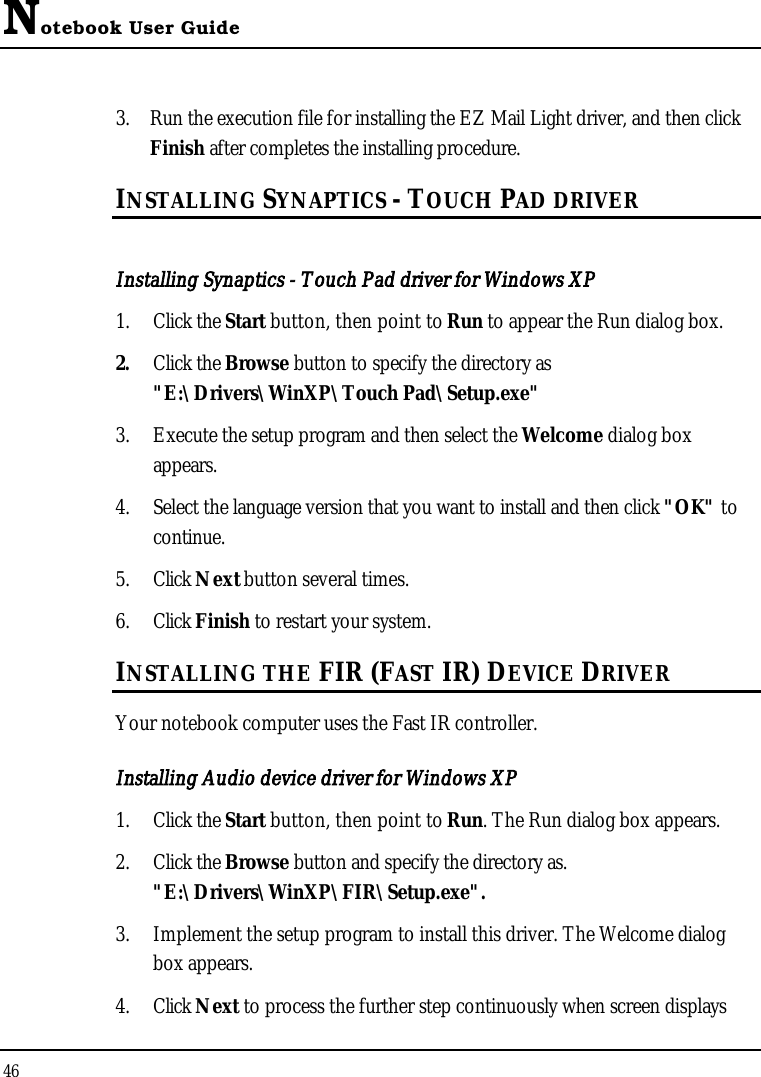 Notebook User Guide463. Run the execution file for installing the EZ Mail Light driver, and then click Finish after completes the installing procedure.INSTALLING SYNAPTICS - TOUCH PAD DRIVER Installing Synaptics - Touch Pad driver for Windows XP 1. Click the Start button, then point to Run to appear the Run dialog box.2. Click the Browse button to specify the directory as &quot;E:\Drivers\WinXP\Touch Pad\Setup.exe&quot;3. Execute the setup program and then select the Welcome dialog box appears.4. Select the language version that you want to install and then click &quot;OK&quot; to continue.5. Click Next button several times.6. Click Finish to restart your system.INSTALLING THE FIR (FAST IR) DEVICE DRIVERYour notebook computer uses the Fast IR controller.Installing Audio device driver for Windows XP1. Click the Start button, then point to Run. The Run dialog box appears. 2. Click the Browse button and specify the directory as. &quot;E:\Drivers\WinXP\FIR\Setup.exe&quot;.3. Implement the setup program to install this driver. The Welcome dialog box appears.4. Click Next to process the further step continuously when screen displays 