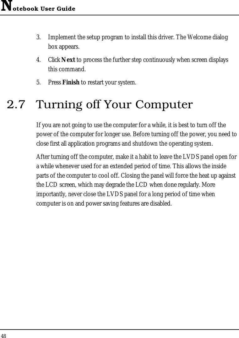 Notebook User Guide483. Implement the setup program to install this driver. The Welcome dialog box appears.4. Click Next to process the further step continuously when screen displays this command.5. Press Finish to restart your system.2.7 Turning off Your ComputerIf you are not going to use the computer for a while, it is best to turn off the power of the computer for longer use. Before turning off the power, you need to close first all application programs and shutdown the operating system. After turning off the computer, make it a habit to leave the LVDS panel open for a while whenever used for an extended period of time. This allows the inside parts of the computer to cool off. Closing the panel will force the heat up against the LCD screen, which may degrade the LCD when done regularly. More importantly, never close the LVDS panel for a long period of time when computer is on and power saving features are disabled.