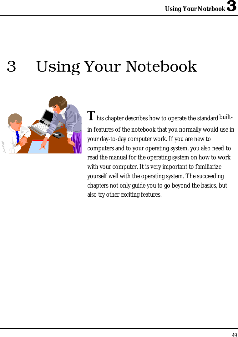Using Your Notebook 3493 Using Your NotebookThis chapter describes how to operate the standard built-in features of the notebook that you normally would use in your day-to-day computer work. If you are new to computers and to your operating system, you also need to read the manual for the operating system on how to work with your computer. It is very important to familiarize yourself well with the operating system. The succeeding chapters not only guide you to go beyond the basics, but also try other exciting features.