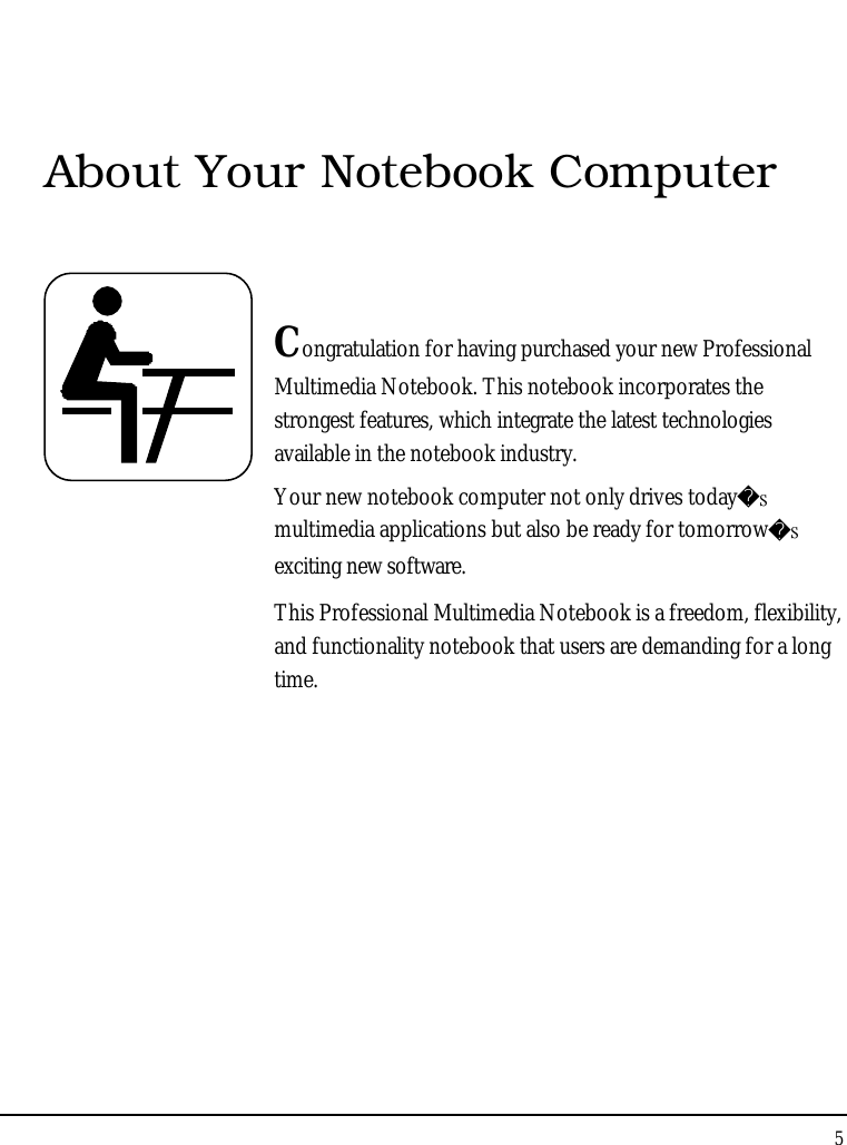 Notebook User Guide5About Your Notebook ComputerCongratulation for having purchased your new ProfessionalMultimedia Notebook. This notebook incorporates the strongest features, which integrate the latest technologies available in the notebook industry.Your new notebook computer not only drives today̆multimedia applications but also be ready for tomorrow̆exciting new software.This Professional Multimedia Notebook is a freedom, flexibility, and functionality notebook that users are demanding for a long time.