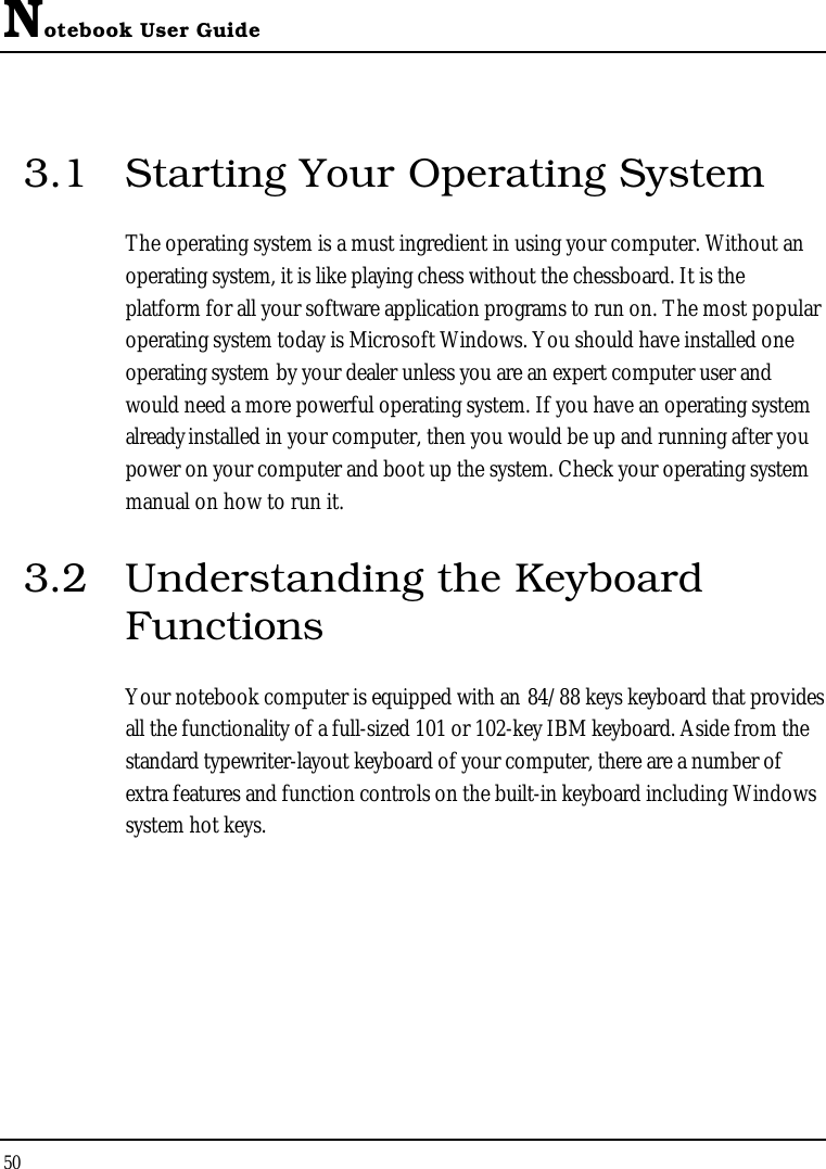 Notebook User Guide503.1 Starting Your Operating SystemThe operating system is a must ingredient in using your computer. Without an operating system, it is like playing chess without the chessboard. It is the platform for all your software application programs to run on. The most popular operating system today is Microsoft Windows. You should have installed one operating system by your dealer unless you are an expert computer user and would need a more powerful operating system. If you have an operating system already installed in your computer, then you would be up and running after you power on your computer and boot up the system. Check your operating system manual on how to run it. 3.2 Understanding the Keyboard FunctionsYour notebook computer is equipped with an 84/88 keys keyboard that provides all the functionality of a full-sized 101 or 102-key IBM keyboard. Aside from the standard typewriter-layout keyboard of your computer, there are a number of extra features and function controls on the built-in keyboard including Windows system hot keys.