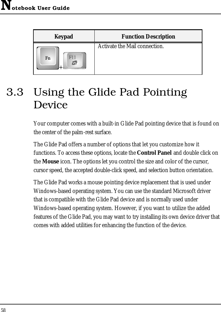 Notebook User Guide58Keypad Function DescriptionFn+Activate the Mail connection.3.3 Using the Glide Pad Pointing DeviceYour computer comes with a built-in Glide Pad pointing device that is found on the center of the palm-rest surface. The Glide Pad offers a number of options that let you customize how it functions. To access these options, locate the Control Panel and double click on the Mouse icon. The options let you control the size and color of the cursor, cursor speed, the accepted double-click speed, and selection button orientation.The Glide Pad works a mouse pointing device replacement that is used under Windows-based operating system. You can use the standard Microsoft driver that is compatible with the Glide Pad device and is normally used under Windows-based operating system. However, if you want to utilize the added features of the Glide Pad, you may want to try installing its own device driver that comes with added utilities for enhancing the function of the device.
